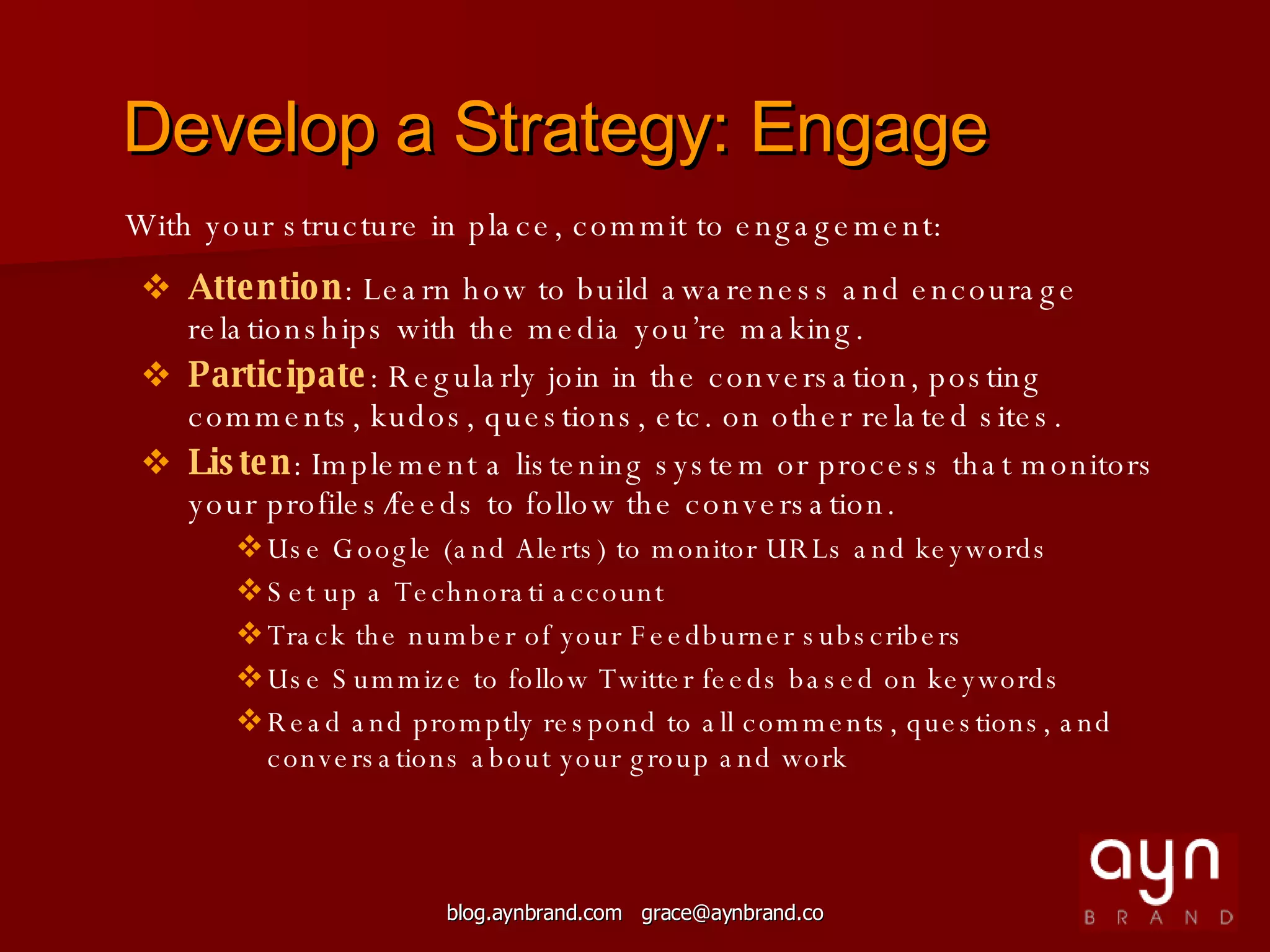 Develop a Strategy: Engage With your structure in place, commit to engagement: Attention : Learn how to build awareness and encourage relationships with the media you’re making. Participate : Regularly join in the conversation, posting comments, kudos, questions, etc. on other related sites. Listen : Implement a listening system or process that monitors your profiles/feeds to follow the conversation. Use Google (and Alerts) to monitor URLs and keywords Set up a Technorati account Track the number of your Feedburner subscribers Use Summize to follow Twitter feeds based on keywords Read and promptly respond to all comments, questions, and  conversations about your group and work 