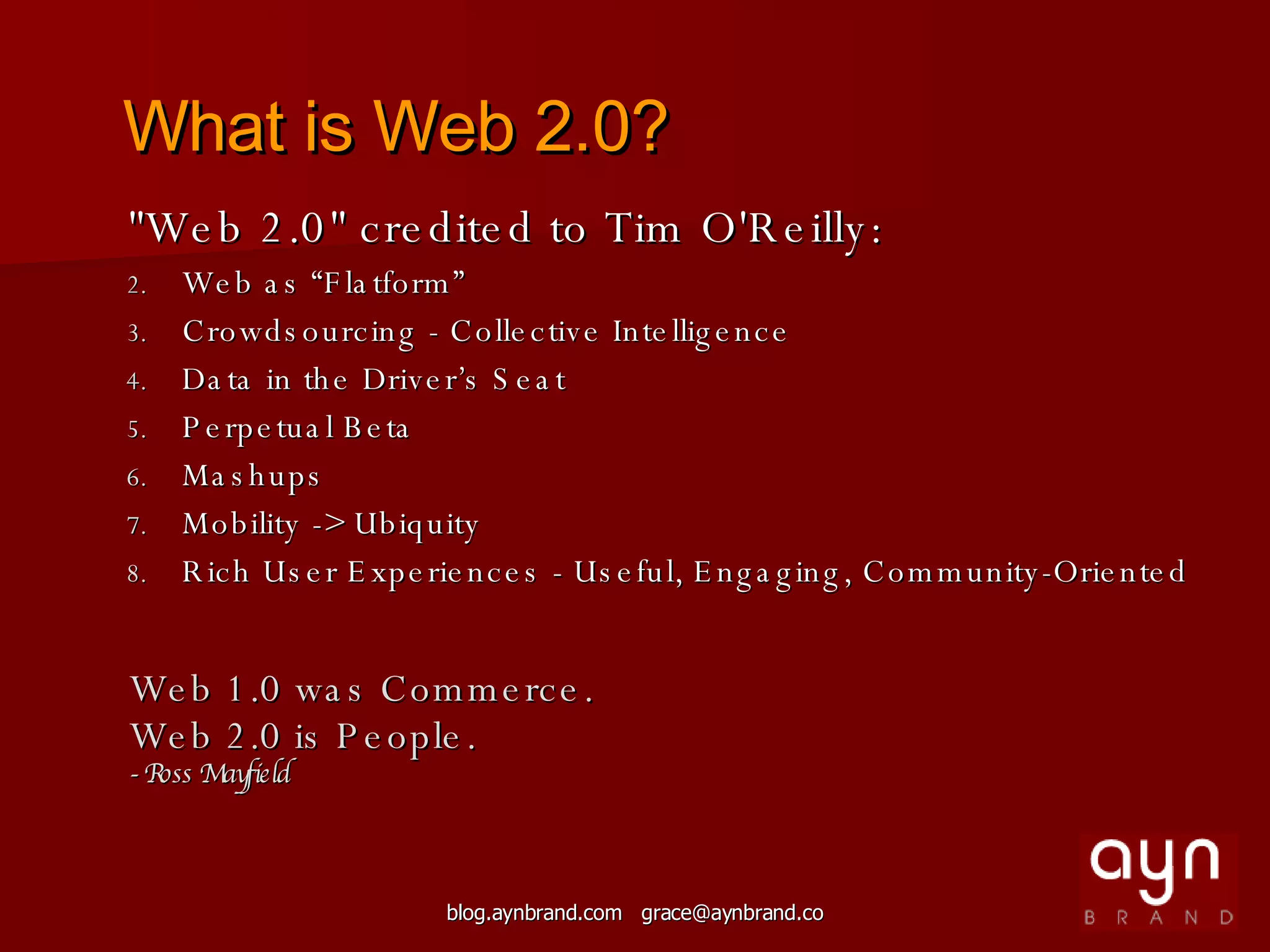 &quot;Web 2.0&quot; credited to Tim O'Reilly:  Web as “Flatform” Crowdsourcing - Collective Intelligence  Data in the Driver’s Seat Perpetual Beta Mashups Mobility -> Ubiquity Rich User Experiences - Useful, Engaging, Community-Oriented Web 1.0 was Commerce. Web 2.0 is People. - Ross Mayfield What is Web 2.0? 
