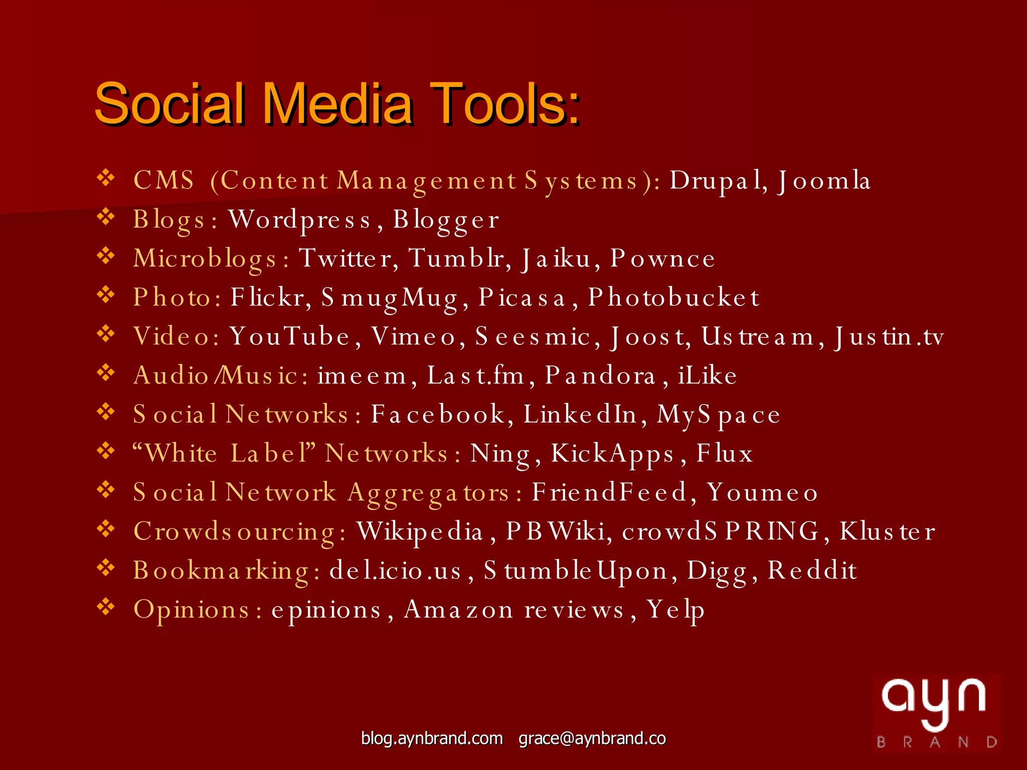 Social Media Tools: CMS (Content Management Systems):  Drupal, Joomla Blogs:  Wordpress, Blogger Microblogs:  Twitter, Tumblr, Jaiku, Pownce Photo:  Flickr, SmugMug, Picasa, Photobucket Video:  YouTube, Vimeo, Seesmic, Joost, Ustream, Justin.tv Audio/Music:  imeem, Last.fm, Pandora, iLike Social Networks:  Facebook, LinkedIn, MySpace “ White Label” Networks:  Ning, KickApps, Flux Social Network Aggregators:  FriendFeed, Youmeo Crowdsourcing:  Wikipedia, PBWiki, crowdSPRING, Kluster Bookmarking:  del.icio.us, StumbleUpon, Digg, Reddit Opinions:  epinions, Amazon reviews, Yelp 