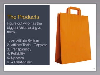 The Products
Figure out who has the
biggest Voice and give
them...

1. An Afﬁliate System
2. Afﬁliate Tools - Copy,etc
3. Transparency
4. Reliability
5. Updates
6. A Relationship
                               74
 