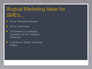 Illogical Marketing Ideas for
SME’s...
 It is for “Branding Purposes”

 It is for “Awareness”

 The beneﬁts of a marketing
 campaign can’t be “tracked or
 measured”

 I only have a “limited” marketing
 budget




                                     7
 