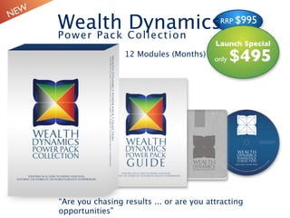 N EW
       Wealth Co l le ct i o n
       Pow e r P ac k
                      Dynamics                    RRP $995


                                                 Launch Special
                        12 Modules (Months)
                                                 only   $495




       “Are you chasing results ... or are you attracting
       opportunities”
 