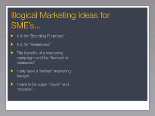 Illogical Marketing Ideas for
SME’s...
 It is for “Branding Purposes”

 It is for “Awareness”

 The beneﬁts of a marketing
 campaign can’t be “tracked or
 measured”

 I only have a “limited” marketing
 budget

 I have to be super “clever” and
 “creative”.



                                     7
 