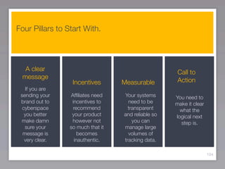 Four Pillars to Start With.




  A clear                                             Call to
 message
                  Incentives       Measurable         Action
   If you are
 sending your    Afﬁliates need    Your systems      You need to
 brand out to     incentives to      need to be      make it clear
  cyberspace      recommend          transparent       what the
   you better     your product     and reliable so   logical next
 make damn        however not          you can         step is.
   sure your     so much that it   manage large
  message is         becomes         volumes of
   very clear.     inauthentic.    tracking data.

                                                                     104
 