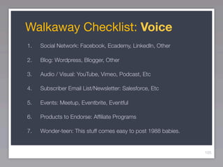 Walkaway Checklist: Voice
1.   Social Network: Facebook, Ecademy, LinkedIn, Other

2.   Blog: Wordpress, Blogger, Other

3.   Audio / Visual: YouTube, Vimeo, Podcast, Etc

4.   Subscriber Email List/Newsletter: Salesforce, Etc

5.   Events: Meetup, Eventbrite, Eventful

6.   Products to Endorse: Afﬁliate Programs

7.   Wonder-teen: This stuff comes easy to post 1988 babies.


                                                               105
 