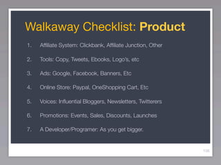 Walkaway Checklist: Product
1.   Afﬁliate System: Clickbank, Afﬁliate Junction, Other

2.   Tools: Copy, Tweets, Ebooks, Logo’s, etc

3.   Ads: Google, Facebook, Banners, Etc

4.   Online Store: Paypal, OneShopping Cart, Etc

5.   Voices: Inﬂuential Bloggers, Newsletters, Twitterers

6.   Promotions: Events, Sales, Discounts, Launches

7.   A Developer/Programer: As you get bigger.


                                                            106
 