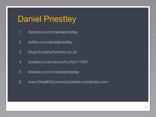 Daniel Priestley
1.   facebook.com/danielpriestley

2.   twitter.com/danielpriestley

3.   blog.triumphantevents.co.uk

4.   ecademy.com/account.php111581

5.   linkedin.com/in/danielpriestley

6.   www.WealthDynamicsUpdates.wordpress.com




                                               108
 