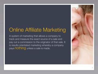 Online Afﬁliate Marketing
A system of marketing that allows a company to
track and measure the exact source of a sale and
pay out a commission to the originator of that sale. It
is results orientated marketing whereby a company
pays nothing unless a sale is made.




                                                          4
 