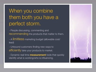 When you combine
them both you have a
perfect storm.
- People discussing, commenting and
recommending the products that matter to them.
- A limitless marketing budget (allowable cost/
lead)
- Unbound customers ﬁnding new ways to
efﬁciently take your products to market.
- Dynamic real time measurement tools that quickly
identify what is working/who is inﬂuencing.


                                                     5
 