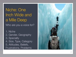 Niche: One
Inch Wide and
a Mile Deep
Who are you a voice for?

1. Niche
2. Gender, Geography
3. Specialty
4. Size, Type, Category
5. Attitudes, Beliefs,
Frustrations, Problems
                           67
 