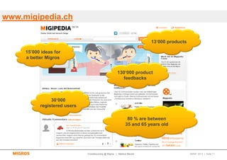 www.migipedia.ch

                                                                       13‘000 products

     15’000 ideas for
     a better Migros


                                                      130‘000 product
                                                        feedbacks



                30‘000
           registered users

                                                             80 % are between
                                                            35 and 65 years old




                              Crowdsourcing @ Migros | Markus Maurer                     SMWF 2013 | Seite 11
 