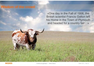 Wisdom of the crowd
                                          «One day in the Fall of 1906, the
                                         British scientist Francis Galton left
                                         his Home in the Town of Plymouth
                                          and headed for a country fair…»




                      Crowdsourcing @ Migros | Markus Maurer        SMWF 2013 | Seite 16
 
