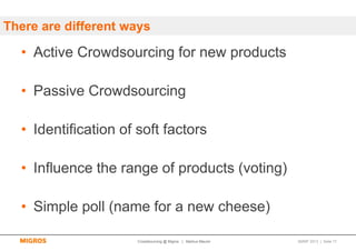 There are different ways

  • Active Crowdsourcing for new products

  • Passive Crowdsourcing

  • Identification of soft factors

  • Influence the range of products (voting)

  • Simple poll (name for a new cheese)

                      Crowdsourcing @ Migros | Markus Maurer   SMWF 2013 | Seite 17
 