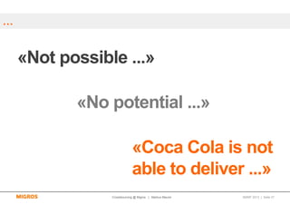 …


    «Not possible ...»

           «No potential ...»

                            «Coca Cola is not
                            able to deliver ...»
                Crowdsourcing @ Migros | Markus Maurer   SMWF 2013 | Seite 27
 