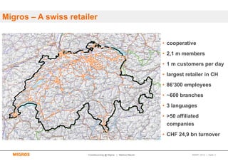Migros – A swiss retailer


                                                               • cooperative
                                                               • 2,1 m members
                                                               • 1 m customers per day
                                                               • largest retailer in CH
                                                               • 86’300 employees
                                                               • ~600 branches
                                                               • 3 languages
                                                               • >50 affiliated
                                                                companies
                                                               • CHF 24,9 bn turnover


                      Crowdsourcing @ Migros | Markus Maurer                SMWF 2013 | Seite 3
 