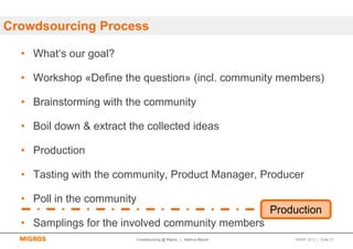 Crowdsourcing Process

  • What‘s our goal?

  • Workshop «Define the question» (incl. community members)

  • Brainstorming with the community

  • Boil down & extract the collected ideas

  • Production

  • Tasting with the community, Product Manager, Producer

  • Poll in the community
                                                                     Production
  • Samplings for the involved community members
                            Crowdsourcing @ Migros | Markus Maurer       SMWF 2013 | Seite 31
 