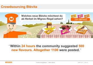 Crowdsourcing Blévita




    “Within 24 hours the community suggested 500
     new flavours. Altogether 1100 were posted.”


                    Crowdsourcing @ Migros | Markus Maurer   SMWF 2013 | Seite 33
 