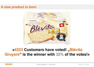 A new product is born




     «4323 Customers have voted! „Blévita
  Gruyere“ is the winner with 32% of the votes!»

                    Crowdsourcing @ Migros | Markus Maurer   SMWF 2013 | Seite 35
 