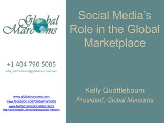Social Media’s Role in the Global Marketplace +1 404 790 5005 kelly.quattlebaum@globalmarcoms.com www.globalmarcoms.com www.facebook.com/globalmarcoms www.twitter.com/globalmarcoms http://www.linkedin.com/companies/global-marcoms Kelly Quattlebaum President, Global Marcoms 
