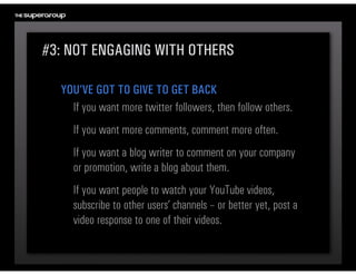 #3: NOT ENGAGING WITH OTHERS

  YOU’VE GOT TO GIVE TO GET BACK
    If you want more twitter followers, then follow others.
     If you want more comments, comment more often.
     If you want a blog writer to comment on your company 
     or promotion, write a blog about them. 
     If you want people to watch your YouTube videos, 
     subscribe to other users’ channels – or better yet, post a 
     video response to one of their videos.
 