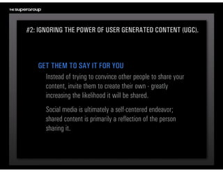 #2: IGNORING THE POWER OF USER GENERATED CONTENT (UGC).



   GET THEM TO SAY IT FOR YOU
     Instead of trying to convince other people to share your 
     content, invite them to create their own - greatly 
     increasing the likelihood it will be shared.
      Social media is ultimately a self-centered endeavor; 
      shared content is primarily a reflection of the person 
      sharing it.
 