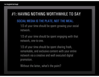 #1: HAVING NOTHING WORTHWHILE TO SAY
  SOCIAL MEDIA IS THE PLATE, NOT THE MEAL.
    1/3 of your time should be spent growing your social 
    network.
     1/3 of your time should be spent engaging with that 
     network, one-to-one.
     1/3 of your time should be spent sharing fresh, 
     remarkable, and exclusive content with your entire 
     network via a creative and well executed digital 
     promotion.
     Without the latter, what’s the point?
 