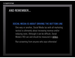AND REMEMBER...


  SOCIAL MEDIA IS ABOUT DRIVING THE BOTTOM LINE
    One way or another, Social Media (as with all marketing 
    tactics) is ultimately about increasing revenue and/or 
    reducing costs. Although it can be difficult, Social 
    Media’s ROI can and should be measured in dollars.
     Run screaming from anyone who says otherwise!
 