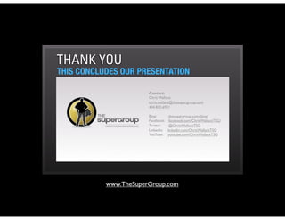 THANK YOU
THIS CONCLUDES OUR PRESENTATION

                       Contact:
                       Chris Wallace
                       chris.wallace@thesupergroup.com
                       404.835.6921

                       Blog:          thesupergroup.com/blog/ 
                       Facebook:   facebook.com/ChrisWallaceTSG/
                       Twitter:      @ChrisWallaceTSG
                       LinkedIn:    linkedin.com/ChrisWallaceTSG
                       YouTube:    youtube.com/ChrisWallaceTSG




           www.TheSuperGroup.com
 