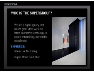 WHO IS THE SUPERGROUP?

  We are a digital agency that 
  blends great ideas with the 
  latest interactive technology to 
  create entertaining, memorable 
  experiences.
EXPERTISE:
  Interactive Marketing
  Digital Media Production
 
