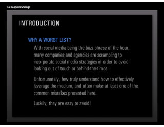 INTRODUCTION

  WHY A WORST LIST?
    With social media being the buzz phrase of the hour, 
    many companies and agencies are scrambling to 
    incorporate social media strategies in order to avoid 
    looking out of touch or behind-the-times.
     Unfortunately, few truly understand how to effectively 
     leverage the medium, and often make at least one of the 
     common mistakes presented here.
     Luckily, they are easy to avoid!
 