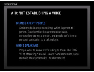 #10: NOT ESTABLISHING A VOICE

  BRANDS AREN’T PEOPLE
    Social media is about socializing, which is person-to-
    person. Despite what the supreme court says, 
    corporations are not a person, and people can’t form a 
    personal connection to a talking logo.
  WHO’S SPEAKING?
    People want to know who’s talking to them. The CEO? 
    VP of Marketing? Intern? Lunatic? And remember, social 
    media is about personality - be charismatic!
 