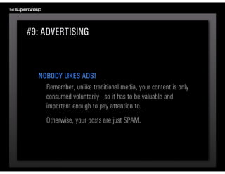 #9: ADVERTISING



  NOBODY LIKES ADS!
    Remember, unlike traditional media, your content is only 
    consumed voluntarily - so it has to be valuable and 
    important enough to pay attention to. 
     Otherwise, your posts are just SPAM.
 