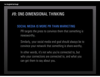 #8: ONE-DIMENSIONAL THINKING

  SOCIAL MEDIA IS MORE PR THAN MARKETING
    PR targets the press to convince them that something is 
    newsworthy. 
     Similarly, your social media end goal should always be to 
     convince your network that something is share-worthy.
     In other words, it’s not who you’re connected to, but 
     who your connections are connected to, and what you 
     can get them to say about you.
 