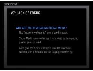 #7: LACK OF FOCUS


  WHY ARE YOU LEVERAGING SOCIAL MEDIA?
    No, “because we have to” isn’t a good answer. 
    Social Media is only effective if its utilized with a specific 
    goal or goals in mind. 
    Each goal has a different tactic in order to achieve 
    success, and a different metric to gauge success by.
 