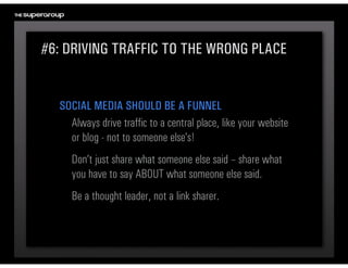 #6: DRIVING TRAFFIC TO THE WRONG PLACE


  SOCIAL MEDIA SHOULD BE A FUNNEL
    Always drive traffic to a central place, like your website 
    or blog - not to someone else’s!
     Don’t just share what someone else said – share what 
     you have to say ABOUT what someone else said.
     Be a thought leader, not a link sharer.
 