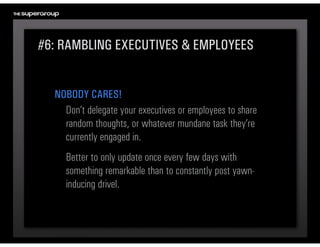 #6: RAMBLING EXECUTIVES & EMPLOYEES


  NOBODY CARES!
    Don’t delegate your executives or employees to share 
    random thoughts, or whatever mundane task they’re 
    currently engaged in.
     Better to only update once every few days with 
     something remarkable than to constantly post yawn-
     inducing drivel.
 