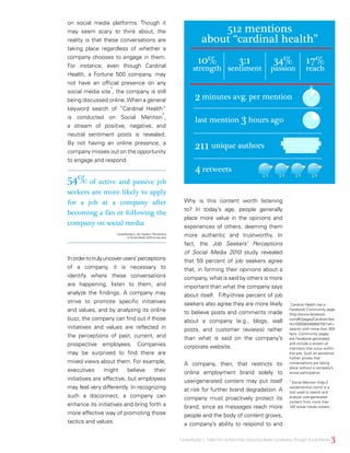 Why is this content worth listening
to? In today’s age, people generally
place more value in the opinions and
experiences of others, deeming them
more authentic and trustworthy. In
fact, the Job Seekers’ Perceptions
of Social Media 2010 study revealed
that 59 percent of job seekers agree
that, in forming their opinions about a
company, what is said by others is more
important than what the company says
about itself. Fifty-three percent of job
seekers also agree they are more likely
to believe posts and comments made
about a company (e.g., blogs, wall
posts, and customer reviews) rather
than what is said on the company’s
corporate website.
A company, then, that restricts its
online employment brand solely to
user-generated content may put itself
at risk for further brand degradation. A
company must proactively protect its
brand, since as messages reach more
people and the body of content grows,
a company’s ability to respond to and
on social media platforms. Though it
may seem scary to think about, the
reality is that these conversations are
taking place regardless of whether a
company chooses to engage in them.
For instance, even though Cardinal
Health, a Fortune 500 company, may
not have an official presence on any
social media site
1
, the company is still
being discussed online.When a general
keyword search of “Cardinal Health”
is conducted on Social Mention
2
,
a stream of positive, negative, and
neutral sentiment posts is revealed.
By not having an online presence, a
company misses out on the opportunity
to engage and respond.
512 mentions
about “cardinal health”
10%
strength
2 minutes avg. per mention
last mention 3 hours ago
211 unique authors
4 retweets
34%
passion
17%
reach
3:1
sentiment
Inordertotrulyuncoverusers’perceptions
of a company, it is necessary to
identify where these conversations
are happening, listen to them, and
analyze the findings. A company may
strive to promote specific initiatives
and values, and by analyzing its online
buzz, the company can find out if those
initiatives and values are reflected in
the perceptions of past, current, and
prospective employees. Companies
may be surprised to find there are
mixed views about them. For example,
executives might believe their
initiatives are effective, but employees
may feel very differently. In recognizing
such a disconnect, a company can
enhance its initiatives and bring forth a
more effective way of promoting those
tactics and values.
1
Cardinal Health has a
Facebook Community page
(http://www.facebook.
com/#!/pages/Cardinal-Hea
lth/109556449069756?ref=
search) with more than 300
fans. Community pages
are Facebook-generated
and include a stream of
mentions that occur within
the site. Such an existence
further proves that
conversations are taking
place without a company’s
active participation.
2
Social Mention (http://
socialmention.com/) is a
tool used to search and
analyze user-generated
content from more than
100 social media outlets.
3CareerBuilder | IWantYou toWant Me: Attracting Better CandidatesThrough Social Media
CareerBuilder’s Job Seekers’ Perceptions
of Social Media 2010 survey data
54% of active and passive job
seekers are more likely to apply
for a job at a company after
becoming a fan or following the
company on social media
 