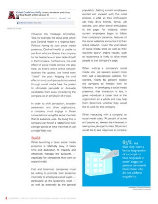 influence the message diminishes.
Take, for example, the above post, which
puts Cardinal Health in a negative light.
Without having its own social media
presence, Cardinal Health is unable to
ask Kristi why she blames the company
for her headache — or even defend itself
in the first place. Furthermore, the viral
effect of social media comes into play
here, as Kristi’s entire online network
receives the update; one friend even
“Liked” the post. Keeping the viral
effect in mind, such perceptions created
through social media have the power
to ultimately persuade or dissuade
candidates from even considering the
company as an employer of choice.
In order to shift perception, broaden
awareness and drive applications,
a company must engage in those
conversations using the same channels
that its audience uses. By doing this, a
company can foster a relationship over
a longer period of time than that of just
a single Web visit.
Build
While launching a basic social media
presence is relatively easy, it takes
time and dedication to properly and
effectively manage the accounts —
especially for companies that want to
expand virally.
First and foremost, companies must
be willing to promote their presence
internally to employees at all levels —
particularly at the leadership level —
as well as externally to the general
population. Getting current employees
excited and involved with this initial
process is vital, as their enthusiasm
can help drive friends, family, job
seekers, and other brand enthusiasts
to the page. For instance, when
current employees begin to follow
their company’s presence, features of
the social websites announce it to their
online network. Given the viral nature
of social media sites as well as their
real-time search engine results, such
an occurrence is likely to drive more
people to that company’s page.
When visiting a company’s social
media site, job seekers expect more
than just a repurposed website. For
starters, nearly 60 percent expect
the company to interact with its
followers. In developing a social media
presence, that interaction is key; it
gives individuals a closer look at the
organization as a whole and may help
them determine whether they would
like to work for the company.
When interacting with a company on
social media sites, 74 percent of active
and passive job seekers are interested in
seeing new job opportunities, 58 percent
would like to see responses to company
63% say
that they have a
better impression
of a company
that responds to
users’ negative
posts or comments
than those who
do not address
negativity.
CareerBuilder’s Job Seekers’ Perceptions
of Social Media 2010 survey data
4 CareerBuilder | IWantYou toWant Me: Attracting Better CandidatesThrough Social Media
Facebook user comment.
Kristi Davidson Kelly I have a headache and it has
Cardinal health written all over it!
Yesterday at 11:20am via Facebook for BlackBerry Comment Like
Marilyn Parker likes this
 