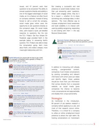 issues, and 47 percent want their
questions to be answered. The ability to
answer questions directly and publicly is
one of the biggest advantages of social
media, as it is a feature not often found
on company websites. Instead of being
forced to call or e-mail the company,
social media gives online users the
opportunity to ask questions directly on
the company’s page. On social media
sites, users expect a quick, yet detailed
response to questions, like the one
the T.G.I. Friday’s: Get Your Stripes On
Facebook page provided Keith in the
example below. In answering Keith’s
question,T.G.I. Friday’s was able to keep
the conversation going, learn more
about Keith, and create a deeper, more
meaningful relationship with him.
But creating a successful and viral
presence on social media involves more
than just answering users’ questions.
When users engage online, they do it
for a reason — whether it’s to share
something new, exchange ideas, or elicit
opinions. The most effective way to
increase employment brand awareness
and build credibility is to interact with
users by publicly recognizing, responding
to and sharing with them — the way
Bozzuto Careers does.
In addition to interacting with already
existing, user-generated content,
companies must initiate conversations
by posting compelling and relevant
information with which users can relate
and identify. Again, these updates
should be more than just information
that comes directly from a corporate
website, as social media gives
companies the chance to become
more conversational and approachable
and display their unique personality.
Strategize
As mentioned in the introduction,
64 percent of job seekers research a
company before applying to a job, and
most of that research occurs online.
Therefore, it is critical for a company
to utilize an online employment brand
presence to attract the right talent. By
hosting conversations on mainstream
Keith Bolyard Can anyone tell me how to get a hold
of a manager in firewheel mall in garland, tx firday’s...I
would like to dee jay there.
T.G.I. Friday’s: Get Your Stripes On! Hey, Keith, what’s
up? Give the Friday’s at Firewheel a call at 972-414-
1299 and ask for Jim Pickett. He’s the manager who
can help you out with the dj gig. Good Luck!
Kieth Boylard Thanks a milion i will do that thanks for
the info...what friday’s are you from?
Kieth Boylard oh wow!!! i went in there today at about
2pm but it is always busy in there so i wasnt sure when
to go in. But they told me to come back tuesday be-
tween 2-4 pm do all of the friday’s have dj’s?
Kieth Boylard oh for sure...I do know how to the party
going I put on a amazing how. I do live mixing music
video shows. if i get the change to dj at this facility. I’ll
be posting pictures.
T.G.I. Friday’s: Get Your Stripes On! We’re here to help
with all the locations-- made a few calls to get you the
scoop.
T.G.I. Friday’s: Get Your Stripes On! Awesome. Can’t
wait to see the pics. We’ll keep our fingers crossed for
you.
T.G.I. Friday’s: Get Your Stripes On! Nice work! And to
answer you question, live entertainment is part of the
Friday’s culture. It’s just on of the ways we keep the
party going, ya know?
Sat at 1:24am Comment Like Delete
Sat at 1:24am Delete
Sun at 1:53am Delete Report
Sun at 8:17pm Delete Report
Yesterday at 2:11am Delete Report
Yesterday at 8:51am Delete Report
Sun at 10:40am Delete
Sun at 11:02pm Delete
5CareerBuilder | IWantYou toWant Me: Attracting Better CandidatesThrough Social Media
Bozzuto Careers Welcome to all of our new fans!
We’re glad you’re here. If you have any questions, just let
us know!
Tara Ryan likes this.
Isabelle Mattioli knowing my current employer may
not like this but I want to be a Bazzut career fan :(
Bozzuto Careers That’s fine by us, Isabelle!
Welcome!
Yesterday at 2:41pm Comment Like Hide Feedback (3)
10 hours ago Delete Report
32 minutes ago Delete
Facebook conversation
Facebook conversation
 