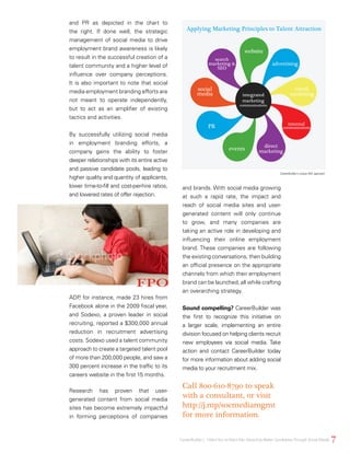 and PR as depicted in the chart to
the right. If done well, the strategic
management of social media to drive
employment brand awareness is likely
to result in the successful creation of a
talent community and a higher level of
influence over company perceptions.
It is also important to note that social
media employment branding efforts are
not meant to operate independently,
but to act as an amplifier of existing
tactics and activities.
By successfully utilizing social media
in employment branding efforts, a
company gains the ability to foster
deeper relationships with its entire active
and passive candidate pools, leading to
higher quality and quantity of applicants,
lower time-to-fill and cost-per-hire ratios,
and lowered rates of offer rejection.
ADP, for instance, made 23 hires from
Facebook alone in the 2009 fiscal year,
and Sodexo, a proven leader in social
recruiting, reported a $300,000 annual
reduction in recruitment advertising
costs. Sodexo used a talent community
approach to create a targeted talent pool
of more than 200,000 people, and saw a
300 percent increase in the traffic to its
careers website in the first 15 months.
Research has proven that user-
generated content from social media
sites has become extremely impactful
in forming perceptions of companies
and brands. With social media growing
at such a rapid rate, the impact and
reach of social media sites and user-
generated content will only continue
to grow, and many companies are
taking an active role in developing and
influencing their online employment
brand. These companies are following
the existing conversations, then building
an official presence on the appropriate
channels from which their employment
brand can be launched, all while crafting
an overarching strategy.
Sound compelling? CareerBuilder was
the first to recognize this initiative on
a larger scale, implementing an entire
division focused on helping clients recruit
new employees via social media. Take
action and contact CareerBuilder today
for more information about adding social
media to your recruitment mix.
Call 800-610-8790 to speak
with a consultant, or visit
http://j.mp/socmediamgmt
for more information.
CareerBuilder’s unique IMC approach.
website
advertising
email
marketing
internal
communications
direct
marketingevents
PR
social
media
search
marketing &
SEO
integrated
marketing
communications
7CareerBuilder | IWantYou toWant Me: Attracting Better CandidatesThrough Social Media
Applying Marketing Principles to Talent Attraction
 