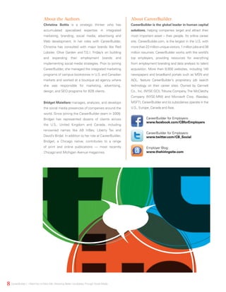 About the Authors
Christina Bottis is a strategic thinker who has
accumulated specialized expertise in integrated
marketing, branding, social media, advertising and
Web development. In her roles with CareerBuilder,
Christina has consulted with major brands like Red
Lobster, Olive Garden and T.G.I. Friday’s on building
and expanding their employment brands and
implementing social media strategies. Prior to joining
CareerBuilder, she managed the integrated marketing
programs of campus bookstores in U.S. and Canadian
markets and worked at a boutique ad agency where
she was responsible for marketing, advertising,
design, and SEO programs for B2B clients.
Bridget Maiellaro manages, analyzes, and develops
the social media presences of companies around the
world. Since joining the CareerBuilder team in 2009,
Bridget has represented dozens of clients across
the U.S., United Kingdom and Canada, including
renowned names like AB InBev, Liberty Tax and
David’s Bridal. In addition to her role at CareerBuilder,
Bridget, a Chicago native, contributes to a range
of print and online publications — most recently
Chicago and Michigan Avenue magazines.
About CareerBuilder
CareerBuilder is the global leader in human capital
solutions, helping companies target and attract their
most important asset – their people. Its online career
site, CareerBuilder.com, is the largest in the U.S. with
morethan22millionuniquevisitors,1millionjobsand38
million resumes. CareerBuilder works with the world’s
top employers, providing resources for everything
from employment branding and data analysis to talent
acquisition. More then 9,000 websites, including 140
newspapers and broadband portals such as MSN and
AOL, feature CareerBuilder’s proprietary job search
technology on their career sites. Owned by Gannett
Co., Inc. (NYSE:GCI), Tribune Company, The McClatchy
Company (NYSE:MNI) and Microsoft Corp. (Nasdaq:
MSFT), CareerBuilder and its subsidiaries operate in the
U.S., Europe, Canada and Asia.
Employer Blog:
www.thehiringsite.com
CareerBuilder for Employers:
www.facebook.com/CBforEmployers
CareerBuilder for Employers:
www.twitter.com/CB_Social
8 CareerBuilder | IWantYou toWant Me: Attracting Better CandidatesThrough Social Media
 