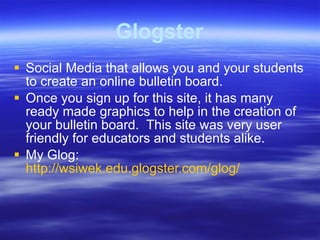 Glogster Social Media that allows you and your students to create an online bulletin board. Once you sign up for this site, it has many ready made graphics to help in the creation of your bulletin board.  This site was very user friendly for educators and students alike. My Glog:  http://wsiwek.edu.glogster.com/glog/ 