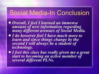 Social Media-In Conclusion Overall, I feel I learned an immense amount of new information regarding many different avenues of Social Media. I do however feel I have much more to learn and since things change by the second I will always be a student of technology. I feel this class has really given me a great start to becoming an active member of several different PLNs. 