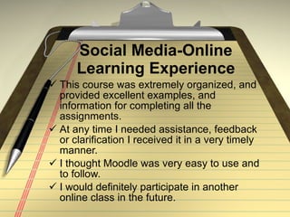 Social Media-Online Learning Experience This course was extremely organized, and provided excellent examples, and information for completing all the assignments. At any time I needed assistance, feedback or clarification I received it in a very timely manner.  I thought Moodle was very easy to use and to follow.  I would definitely participate in another online class in the future. 