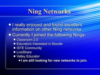 Ning Networks   I really enjoyed and found excellent information on other Ning networks. Currently I joined the following Nings: Classroom 2.0 Educators Interested in Moodle ISTE Community LiveShare Valley Educator I am still looking for new networks to join. 