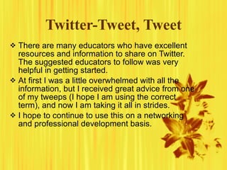 Twitter-Tweet, Tweet There are many educators who have excellent resources and information to share on Twitter. The suggested educators to follow was very helpful in getting started. At first I was a little overwhelmed with all the information, but I received great advice from one of my tweeps (I hope I am using the correct term), and now I am taking it all in strides. I hope to continue to use this on a networking and professional development basis. 