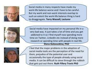 Social media in many respects have made my
work-life balance worse and I have to be careful.
But my work and non-work interests overlap to
such an extent the work-life balance thing is hard
to disaggregate. Terry Wassell, Lecturer


Social media have impacted on my personal life in a
very bad way. It just takes a lot of time and you get
 addicted to it so I ﬁnd myself now spending more
time on Twitter, LinkedIn etc instead of doing more
 research or spending time with people in real life.
              Elena Golovuskina, PhD
I feel that the major problems in the adoption of
social media tools are the perception of the need for
them, prejudice of the potential user and
occasionally the type of people already using social
media. It can be difficult to sieve through the rubbish
that gets put out there. Ruth Fillery Travis PhD
 