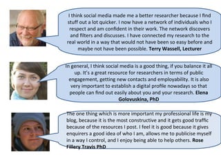I think social media made me a better researcher because I ﬁnd
stuff out a lot quicker. I now have a network of individuals who I
  respect and am conﬁdent in their work. The network discovers
  and ﬁlters and discusses. I have connected my research to the
real world in a way that would not have been so easy before and
      maybe not have been possible. Terry Wassell, Lecturer


In general, I think social media is a good thing, if you balance it all
    up. It’s a great resource for researchers in terms of public
  engagement, getting new contacts and employability. It is also
   very important to establish a digital proﬁle nowadays so that
  people can ﬁnd out easily about you and your research. Elena
                          Golovuskina, PhD

The one thing which is more important my professional life is my
blog, because it is the most constructive and it gets good trafﬁc
because of the resources I post. I feel it is good because it gives
enquirers a good idea of who I am, allows me to publicise myself
in a way I control, and I enjoy being able to help others. Rose
Fillery Travis PhD
 