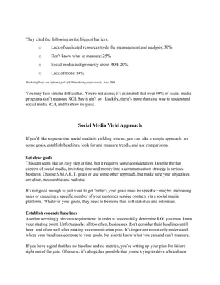 They cited the following as the biggest barriers:
          o         Lack of dedicated resources to do the measurement and analysis: 30%
          o         Don't know what to measure: 25%
          o         Social media isn't primarily about ROI: 20%
          o         Lack of tools: 14%
MarketingProfs.com informal poll of 338 marketing professionals, June 2009


You may face similar difficulties. You’re not alone; it’s estimated that over 80% of social media
programs don’t measure ROI. Say it ain’t so! Luckily, there’s more than one way to understand
social media ROI, and to show its yield.



                                           Social Media Yield Approach

If you’d like to prove that social media is yielding returns, you can take a simple approach: set
some goals, establish baselines, look for and measure trends, and use comparisons.

Set clear goals
This can seem like an easy step at first, but it requires some consideration. Despite the fun
aspects of social media, investing time and money into a communication strategy is serious
business. Choose S.M.A.R.T. goals or use some other approach, but make sure your objectives
are clear, measurable and realistic.

It’s not good enough to just want to get ‘better’; your goals must be specific—maybe increasing
sales or engaging a specific number of your customer service contacts via a social media
platform. Whatever your goals, they need to be more than soft statistics and estimates.

Establish concrete baselines
Another seemingly obvious requirement: in order to successfully determine ROI you must know
your starting point. Unfortunately, all too often, businesses don’t consider their baselines until
later, and often well after making a communication plan. It’s important to not only understand
where your baselines compare to your goals, but also to know what you can and can’t measure.

If you have a goal that has no baseline and no metrics, you’re setting up your plan for failure
right out of the gate. Of course, it’s altogether possible that you’re trying to drive a brand new
 