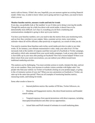 metric with no history. If that’s the case, hopefully you can measure against an existing financial
model. Either way, in order to know where you’re going and how to get there, you need to know
where you are.

Monitor baseline metrics, measure results and look for trends
Every day, you probably look at ‘the numbers’ to see if what you’re doing is moving the needle.
Though this analysis may be a little less direct with social media, it doesn’t have to be
demonstrably more difficult. Let’s face it; everything you do from a marketing and
communications standpoint is going to show up in your metrics.

You have your baseline numbers, now you need to take the metrics from your monitoring tools,
and see how they correlate to your outputs. Sales, customer service, turns, reservations,
referrals—these all will be affected, either positively or negatively, as a result of what you do.

You need to examine those baselines and overlay social media activities in order to see what
works. If, for instance, your ultimate measurement is sales, study your sales level. If it has
increased, look at the number of coupons used that were part of a Facebook or Twitter campaign,
and analyze which sales stemmed from your social media campaigns. Look at some other trends:
is foot traffic up in your store after posting on Facebook? How have tweets helped? If there is no
direct return from your social conversations, you can redirect your efforts toward more
traditional marketing activities.

This analysis can be challenging. You must correlate actions to results, interpret the date, and not
rely on raw numbers. Does your increase in website visitors correlate with higher sales? Are
people who find your website via Twitter or Facebook clicking on your product pages, or going
to the e-Commerce section of your site? When you run a promotion on Facebook or Twitter, are
sales up in the same time period? These are all examples of monitoring baseline metrics,
measuring results, and looking for trends.

Some other results to factor in:

               o    Internal platform metrics like number of FB fans, Twitter followers, etc.

               o    Branding and Engagement metrics, like direct brand mentions and branded
               search volume.

               o     Targeted responses from special promotions with direct responses, including
               intercepted dissatisfaction and other service opportunities.

               o    Actual Sales and Profit instead of estimates in overall marketing plans.
 